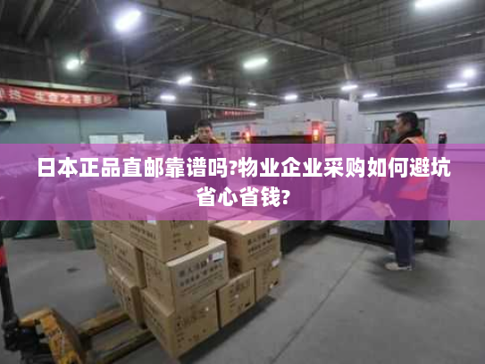 日本正品直邮靠谱吗?物业企业采购如何避坑省心省钱?