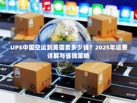 UPS中国空运到美国要多少钱？2025年运费详解与省钱策略