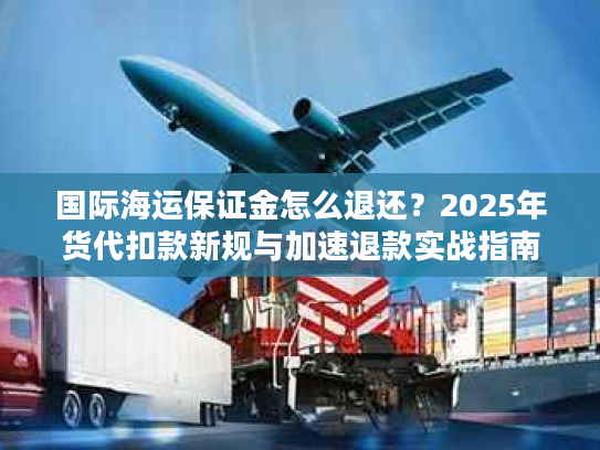 国际海运保证金怎么退还？2025年货代扣款新规与加速退款实战指南