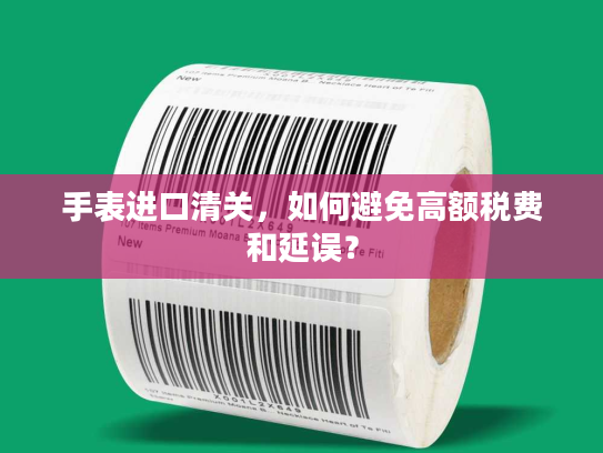 手表进口清关，如何避免高额税费和延误？