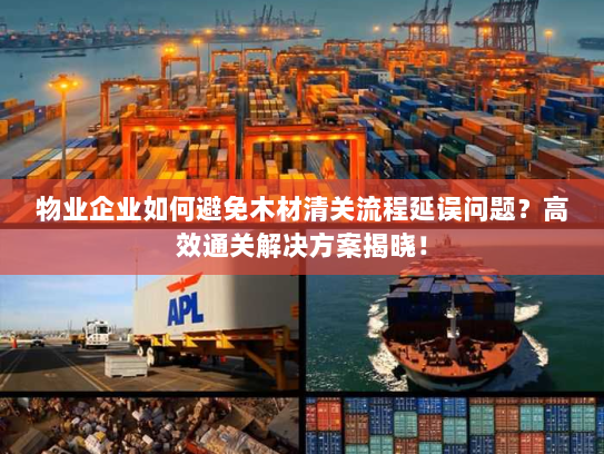 物业企业如何避免木材清关流程延误问题?高效通关解决方案揭晓! 物业企业如何避免木材清关流程延误问题?高效通关解决方案揭晓!