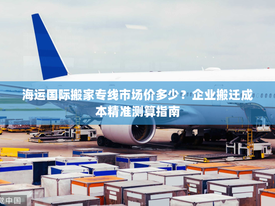 海运国际搬家专线市场价多少?企业搬迁成本精准测算指南 海运国际搬家专线市场价多少?企业搬迁成本精准测算指南