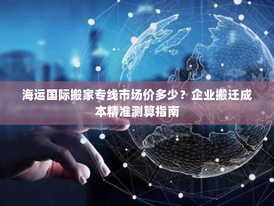 海运国际搬家专线市场价多少?企业搬迁成本精准测算指南 海运国际搬家专线市场价多少?企业搬迁成本精准测算指南