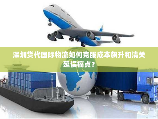 深圳货代国际物流如何克服成本飙升和清关延误痛点? 深圳货代国际物流如何克服成本飙升和清关延误痛点?