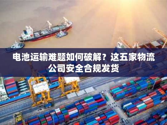 电池运输难题如何破解？这五家物流公司安全合规发货