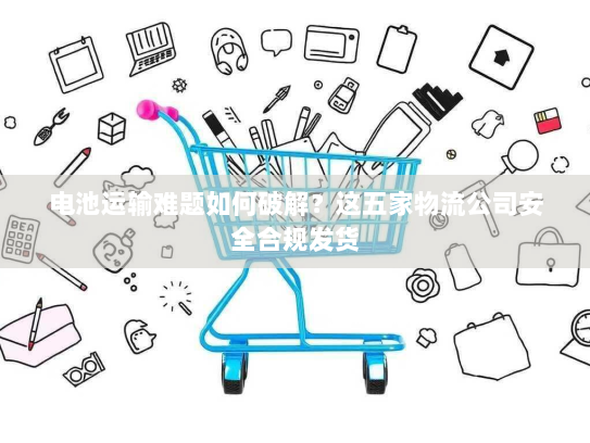电池运输难题如何破解?这五家物流公司安全合规发货 电池运输难题如何破解?这五家物流公司安全合规发货