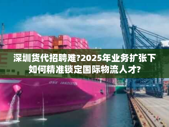 深圳货代招聘难?2025年业务扩张下如何精准锁定国际物流人才?