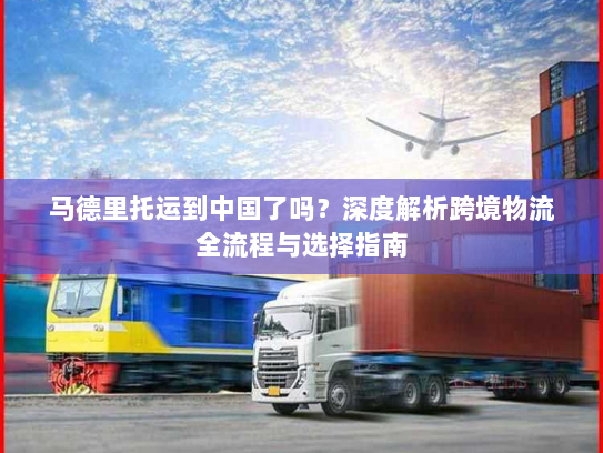 马德里托运到中国了吗？深度解析跨境物流全流程与选择指南