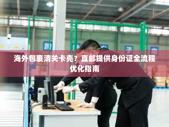 海外包裹清关卡壳？直邮提供身份证全流程优化指南