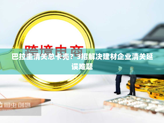 巴拉圭清关总卡壳？3招解决建材企业清关延误难题