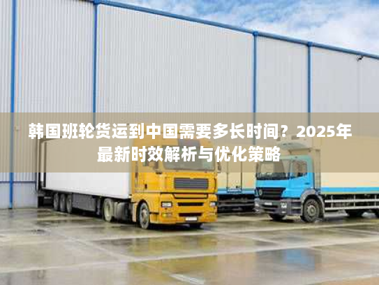 韩国班轮货运到中国需要多长时间?2025年最新时效解析与优化策略 韩国班轮货运到中国需要多长时间?2025年最新时效解析与优化策略