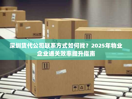 深圳货代公司联系方式如何找？2025年物业企业通关效率提升指南