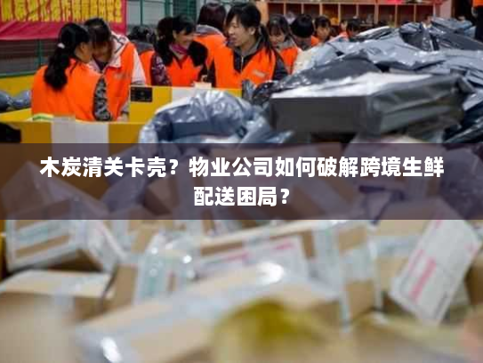 木炭清关卡壳？物业公司如何破解跨境生鲜配送困局？