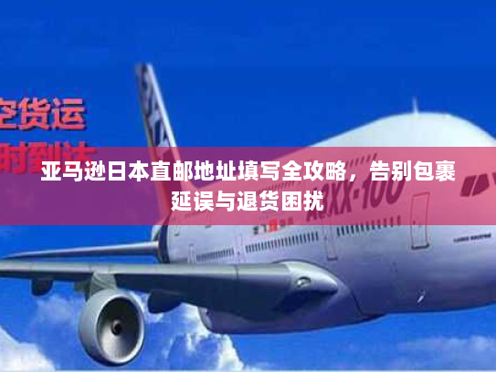 亚马逊日本直邮地址填写全攻略，告别包裹延误与退货困扰
