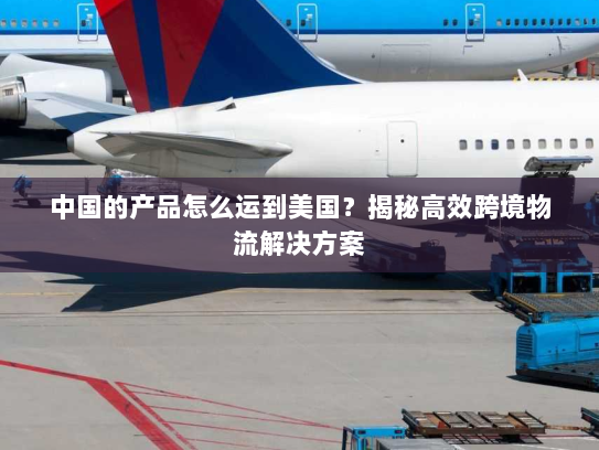 中国的产品怎么运到美国？揭秘高效跨境物流解决方案