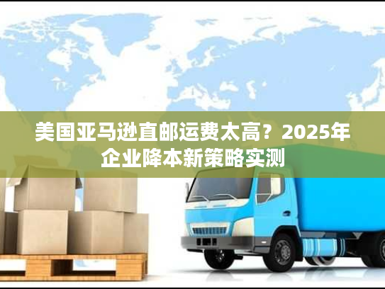 美国亚马逊直邮运费太高?2025年企业降本新策略实测 美国亚马逊直邮运费太高?2025年企业降本新策略实测