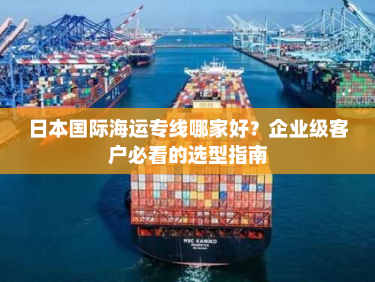 日本国际海运专线哪家好?企业级客户必看的选型指南 日本国际海运专线哪家好?企业级客户必看的选型指南