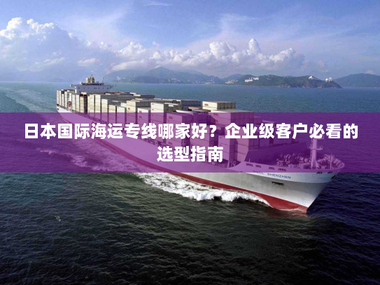 日本国际海运专线哪家好?企业级客户必看的选型指南 日本国际海运专线哪家好?企业级客户必看的选型指南