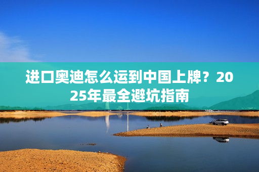 进口奥迪怎么运到中国上牌？2025年最全避坑指南
