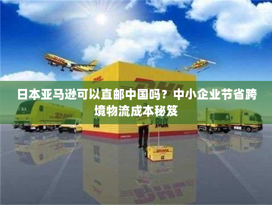 日本亚马逊可以直邮中国吗?中小企业节省跨境物流成本秘笈 日本亚马逊可以直邮中国吗?中小企业节省跨境物流成本秘笈