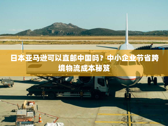 日本亚马逊可以直邮中国吗?中小企业节省跨境物流成本秘笈 日本亚马逊可以直邮中国吗?中小企业节省跨境物流成本秘笈