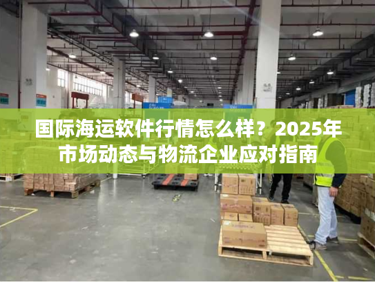 国际海运软件行情怎么样?2025年市场动态与物流企业应对指南 国际海运软件行情怎么样?2025年市场动态与物流企业应对指南
