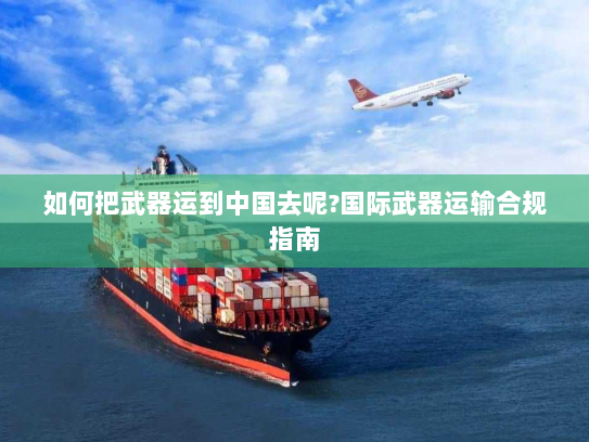 如何把武器运到中国去呢?国际武器运输合规指南