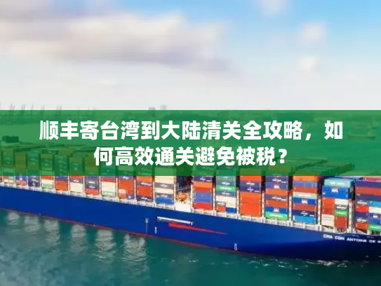 顺丰寄台湾到大陆清关全攻略,如何高效通关避免被税? 顺丰寄台湾到大陆清关全攻略,如何高效通关避免被税?