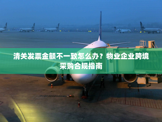 清关发票金额不一致怎么办？物业企业跨境采购合规指南