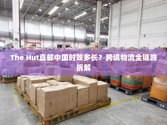 The Hut直邮中国时效多长?跨境物流全链路拆解 The Hut直邮中国时效多长?跨境物流全链路拆解