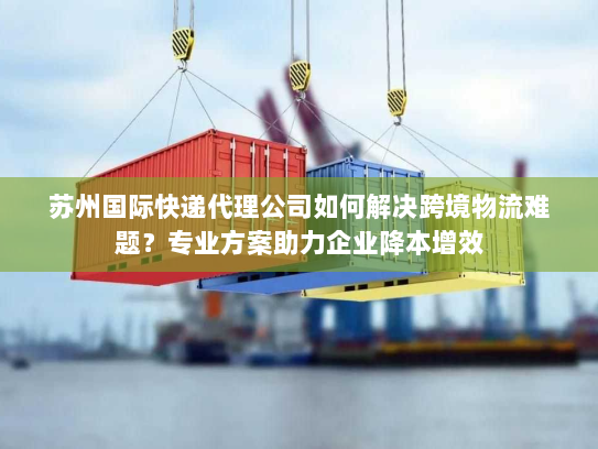 苏州国际快递代理公司如何解决跨境物流难题？专业方案助力企业降本增效