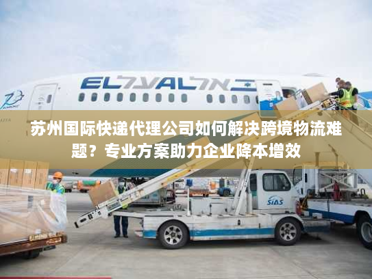 苏州国际快递代理公司如何解决跨境物流难题？专业方案助力企业降本增效