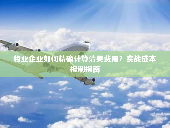 物业企业如何精确计算清关费用？实战成本控制指南