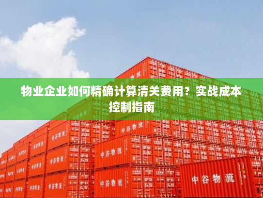 物业企业如何精确计算清关费用？实战成本控制指南