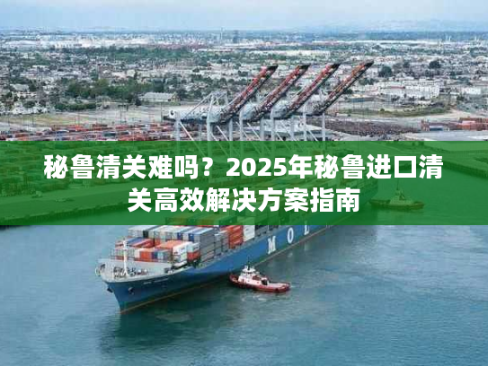 秘鲁清关难吗？2025年秘鲁进口清关高效解决方案指南