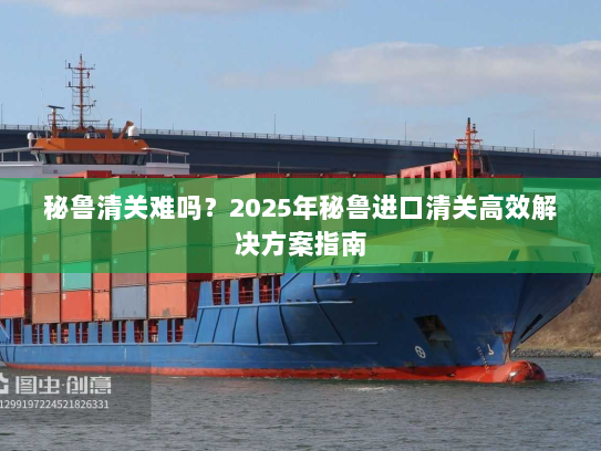 秘鲁清关难吗？2025年秘鲁进口清关高效解决方案指南