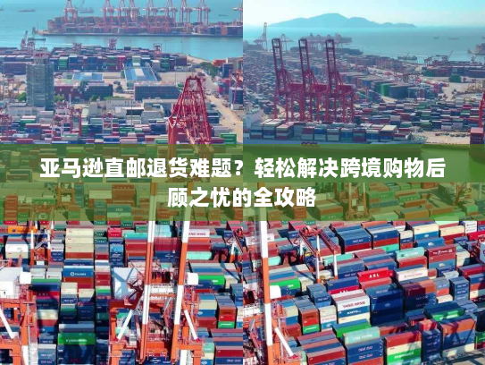 亚马逊直邮退货难题？轻松解决跨境购物后顾之忧的全攻略