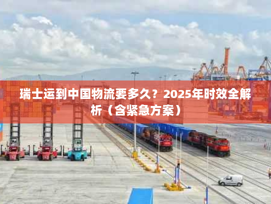 瑞士运到中国物流要多久?2025年时效全解析(含紧急方案) 瑞士运到中国物流要多久?2025年时效全解析(含紧急方案)