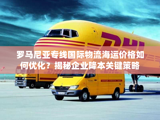 罗马尼亚专线国际物流海运价格如何优化？揭秘企业降本关键策略