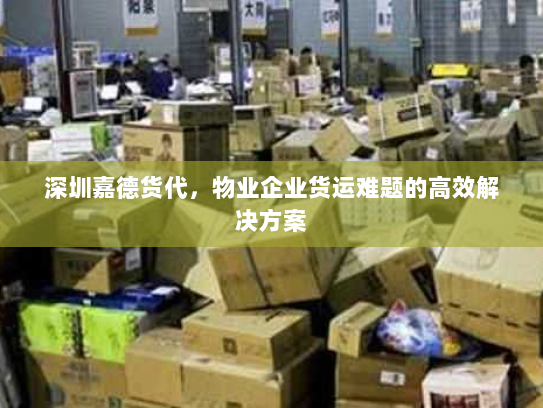 深圳嘉德货代,物业企业货运难题的高效解决方案 深圳嘉德货代,物业企业货运难题的高效解决方案