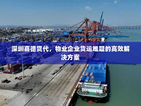 深圳嘉德货代,物业企业货运难题的高效解决方案 深圳嘉德货代,物业企业货运难题的高效解决方案