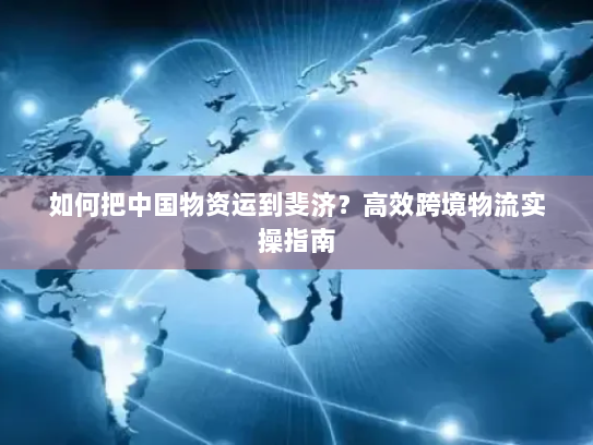 如何把中国物资运到斐济?高效跨境物流实操指南 如何把中国物资运到斐济?高效跨境物流实操指南