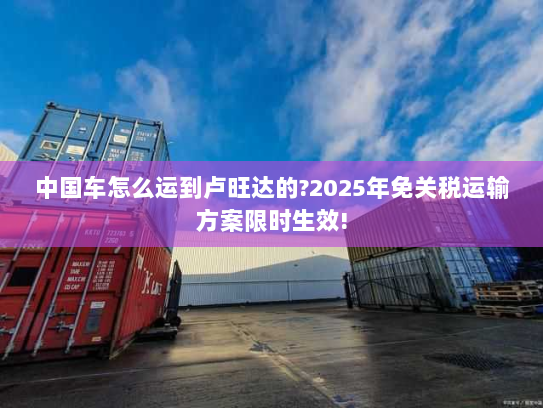 中国车怎么运到卢旺达的?2025年免关税运输方案限时生效! 中国车怎么运到卢旺达的?2025年免关税运输方案限时生效!