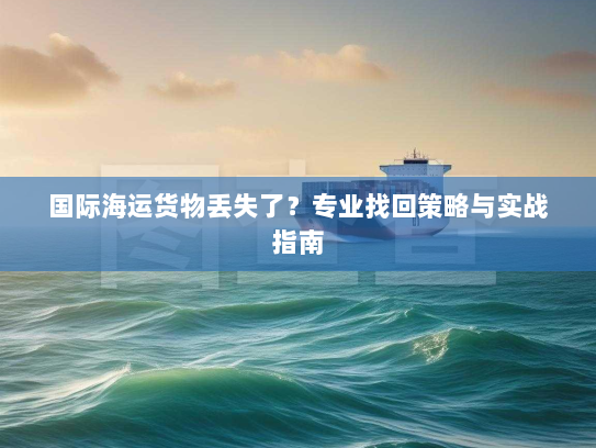 国际海运货物丢失了?专业找回策略与实战指南 国际海运货物丢失了?专业找回策略与实战指南