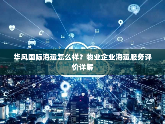 华风国际海运怎么样?物业企业海运服务评价详解 华风国际海运怎么样?物业企业海运服务评价详解