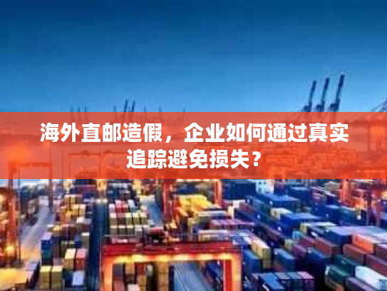 海外直邮造假，企业如何通过真实追踪避免损失？