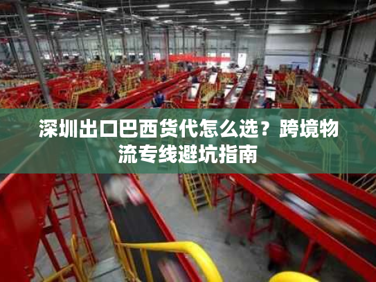 深圳出口巴西货代怎么选?跨境物流专线避坑指南 深圳出口巴西货代怎么选?跨境物流专线避坑指南