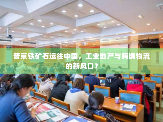 普京铁矿石运往中国,工业地产与跨境物流的新风口? 普京铁矿石运往中国,工业地产与跨境物流的新风口?