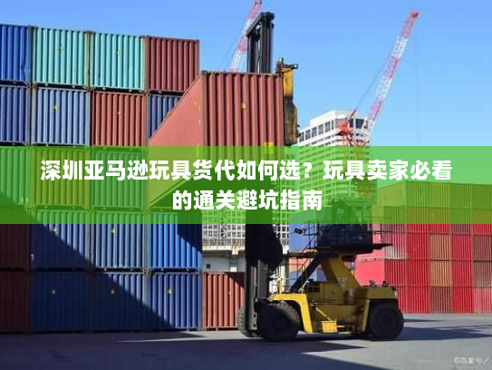 深圳亚马逊玩具货代如何选?玩具卖家必看的通关避坑指南 深圳亚马逊玩具货代如何选?玩具卖家必看的通关避坑指南
