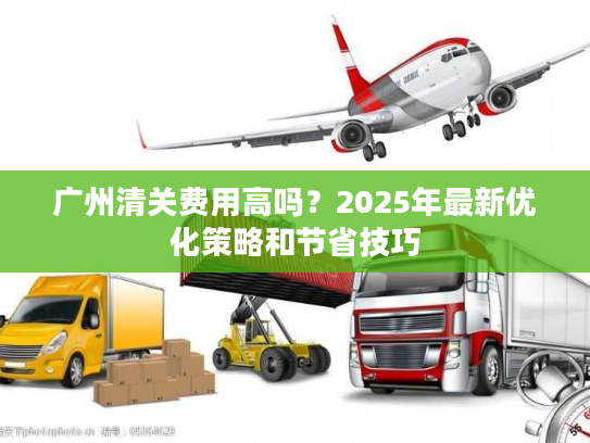 广州清关费用高吗？2025年最新优化策略和节省技巧